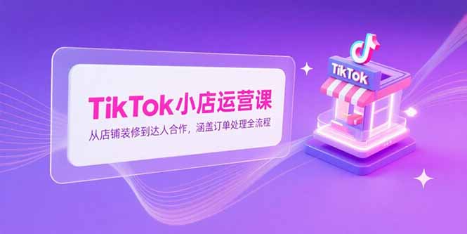 TikTok小店运营课，从店铺装修到达人合作，涵盖订单处理全流程-优优云网创